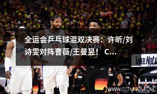 全运会乒乓球混双决赛：许昕/刘诗雯对阵曹薇/王曼昱！ CCTV5直播