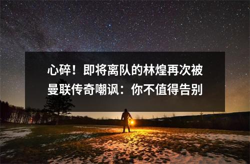 心碎！即将离队的林煌再次被曼联传奇嘲讽：你不值得告别