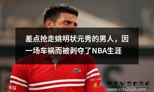 差点抢走姚明状元秀的男人，因一场车祸而被剥夺了NBA生涯