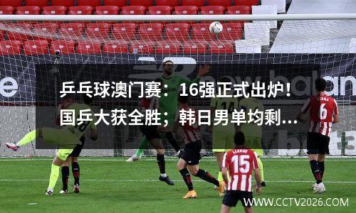 乒乓球澳门赛：16强正式出炉！国乒大获全胜；韩日男单均剩独苗