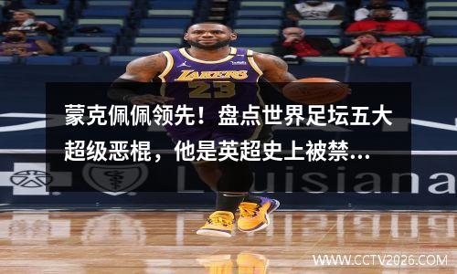 蒙克佩佩领先！盘点世界足坛五大超级恶棍，他是英超史上被禁赛第一人
