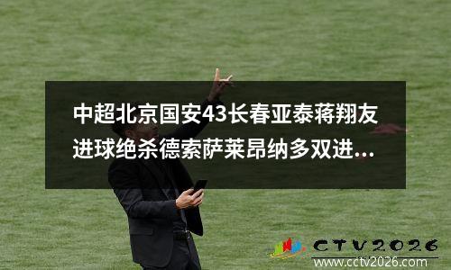 中超北京国安43长春亚泰蒋翔友进球绝杀德索萨莱昂纳多双进球