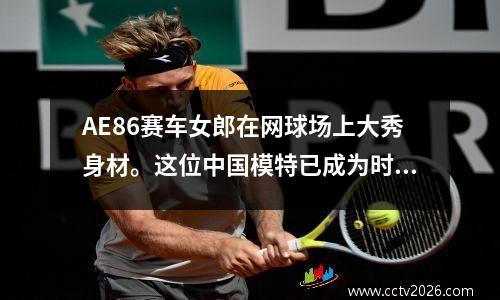 AE86赛车女郎在网球场上大秀身材。这位中国模特已成为时尚界的新宠。