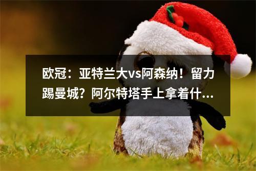 欧冠：亚特兰大vs阿森纳！留力踢曼城？阿尔特塔手上拿着什么剧本