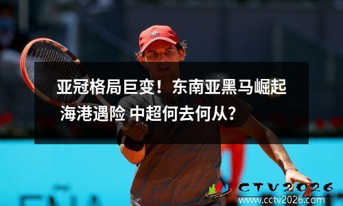 亚冠格局巨变！东南亚黑马崛起 海港遇险 中超何去何从？