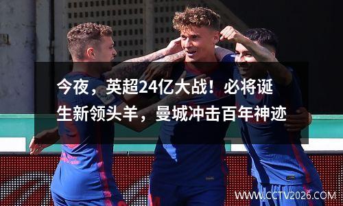 今夜，英超24亿大战！必将诞生新领头羊，曼城冲击百年神迹