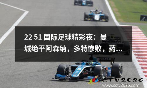 22 51 国际足球精彩夜：曼城绝平阿森纳，多特惨败，药厂补时绝杀