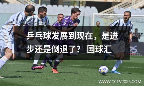 乒乓球发展到现在，是进步还是倒退了？ 国球汇