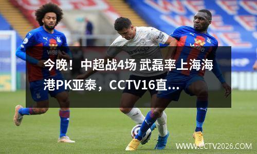 今晚！中超战4场 武磊率上海海港PK亚泰，CCTV16直播申花VS津门虎
