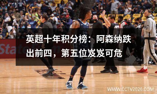 英超十年积分榜：阿森纳跌出前四，第五位岌岌可危