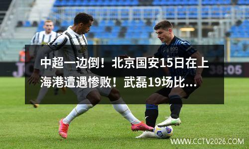 中超一边倒！北京国安15日在上海港遭遇惨败！武磊19场比赛打进21球！港口51 分钟