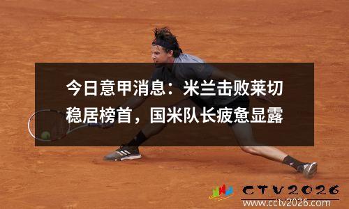 今日意甲消息：米兰击败莱切稳居榜首，国米队长疲惫显露