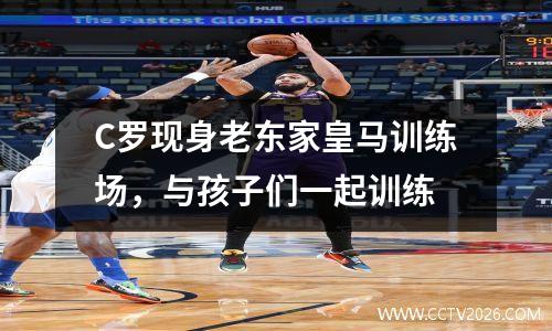 C罗现身老东家皇马训练场，与孩子们一起训练