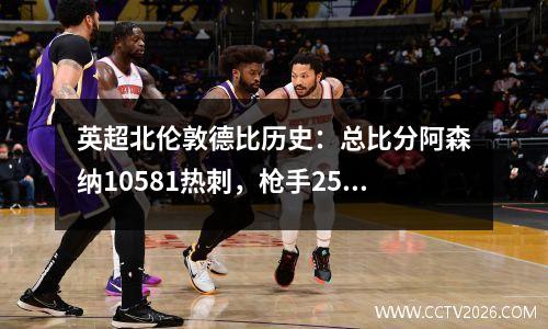 英超北伦敦德比历史：总比分阿森纳10581热刺，枪手25胜热刺15胜