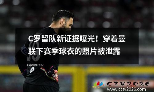 C罗留队新证据曝光！穿着曼联下赛季球衣的照片被泄露