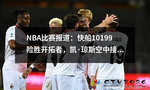 NBA比赛报道：快船10199险胜开拓者，凯·琼斯空中接力扣篮绝杀开拓者