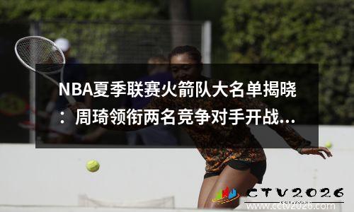 NBA夏季联赛火箭队大名单揭晓：周琦领衔两名竞争对手开战7月！