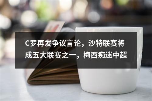 C罗再发争议言论，沙特联赛将成五大联赛之一，梅西痴迷中超