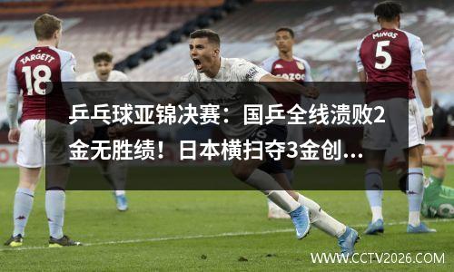 乒乓球亚锦决赛：国乒全线溃败2金无胜绩！日本横扫夺3金创造历史