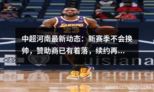 中超河南最新动态：新赛季不会换帅，赞助商已有着落，续约再进行