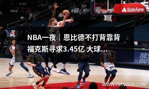 NBA一夜｜恩比德不打背靠背 福克斯寻求3.45亿 大球复出