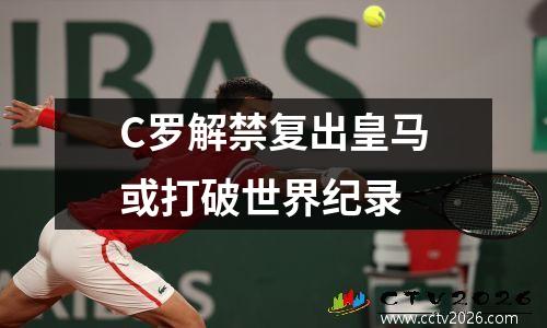 C罗解禁复出皇马或打破世界纪录