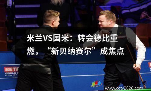 米兰VS国米：转会德比重燃，“新贝纳赛尔”成焦点