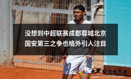 没想到中超联赛成都蓉城北京国安第三之争也格外引人注目