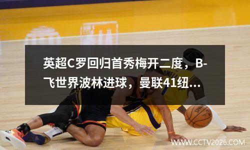 英超C罗回归首秀梅开二度，B-飞世界波林进球，曼联41纽卡斯尔