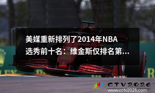 美媒重新排列了2014年NBA选秀前十名：维金斯仅排名第9，第13顺位成为扣篮状元。