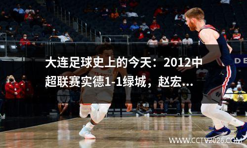 大连足球史上的今天：2012中超联赛实德1-1绿城，赵宏略打进职业生涯首球