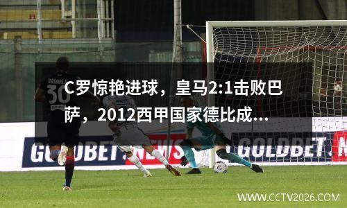 C罗惊艳进球，皇马2:1击败巴萨，2012西甲国家德比成为经典之战
