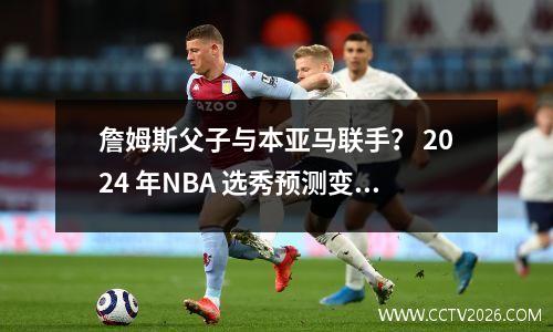 詹姆斯父子与本亚马联手？ 2024 年NBA 选秀预测变得更加精彩