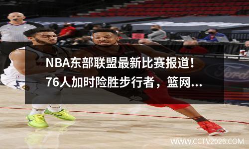 NBA东部联盟最新比赛报道！ 76人加时险胜步行者，篮网爆冷老鹰惨败
