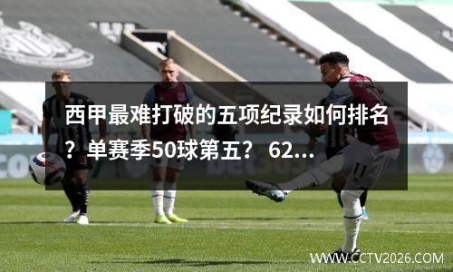 西甲最难打破的五项纪录如何排名？单赛季50球第五？ 629 场比赛排名第二？