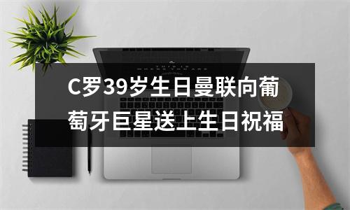 C罗39岁生日曼联向葡萄牙巨星送上生日祝福