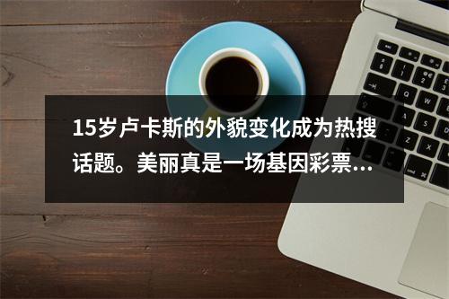 15岁卢卡斯的外貌变化成为热搜话题。美丽真是一场基因彩票！这是你可以遇见却不能要求的东西。