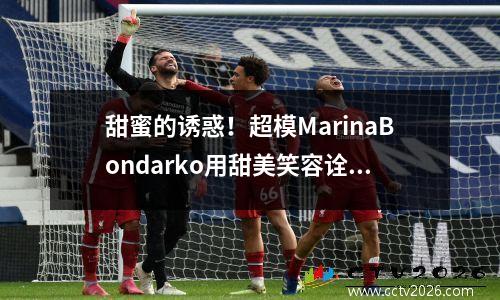 甜蜜的诱惑！超模MarinaBondarko用甜美笑容诠释性感魅力