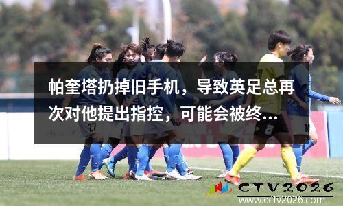 帕奎塔扔掉旧手机，导致英足总再次对他提出指控，可能会被终身禁赛