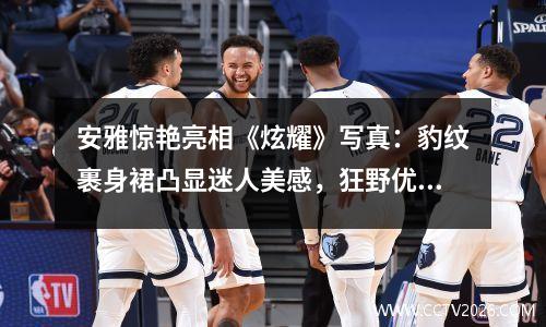 安雅惊艳亮相《炫耀》写真：豹纹裹身裙凸显迷人美感，狂野优雅