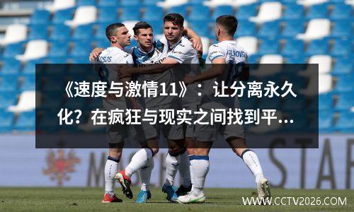 《速度与激情11》：让分离永久化？在疯狂与现实之间找到平衡