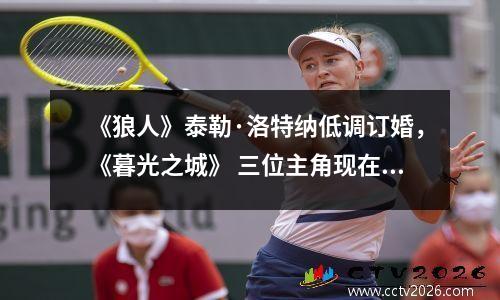 《狼人》泰勒·洛特纳低调订婚，《暮光之城》 三位主角现在过得怎么样？