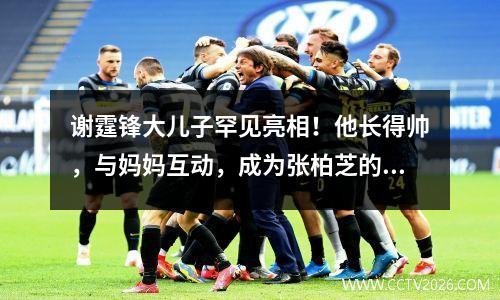 谢霆锋大儿子罕见亮相！他长得帅，与妈妈互动，成为张柏芝的支持者