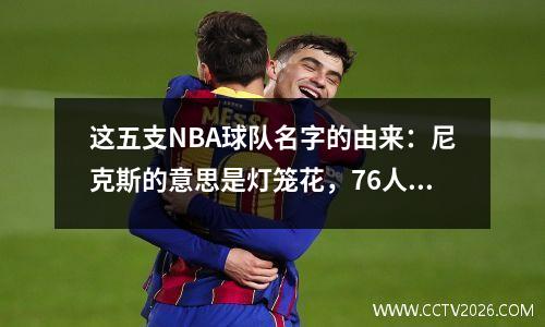 这五支NBA球队名字的由来：尼克斯的意思是灯笼花，76人队最扭曲。