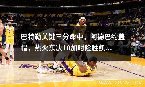 巴特勒关键三分命中，阿德巴约盖帽，热火东决10加时险胜凯尔特人