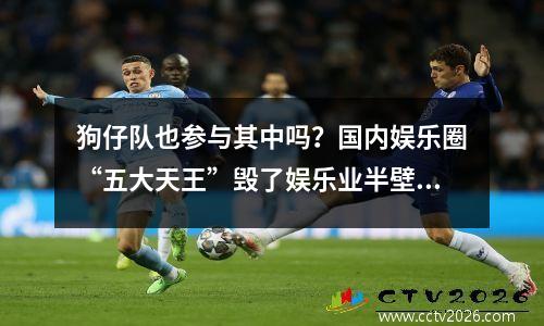 狗仔队也参与其中吗？国内娱乐圈“五大天王”毁了娱乐业半壁江山