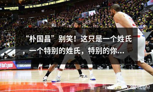 “朴国昌”别笑！这只是一个姓氏，一个特别的姓氏，特别的你！