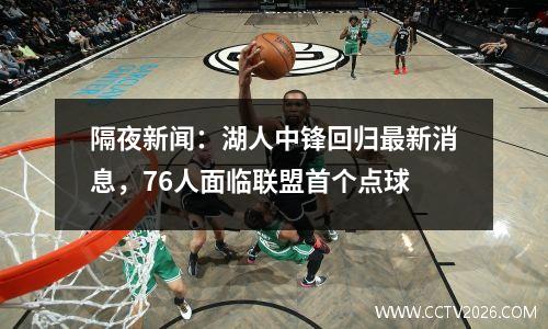 隔夜新闻：湖人中锋回归最新消息，76人面临联盟首个点球