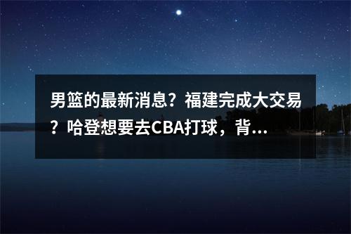 男篮的最新消息？福建完成大交易？哈登想要去CBA打球，背后的意义是什么？