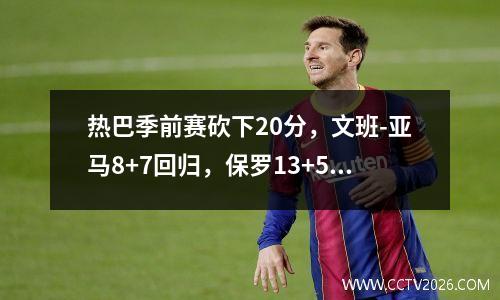 热巴季前赛砍下20分，文班-亚马8+7回归，保罗13+5，热火力克马刺